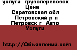 услуги  грузоперевозок . › Цена ­ 300 - Саратовская обл., Петровский р-н, Петровск г. Авто » Услуги   